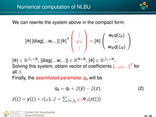 4*
Numerical computation of NLBU
We can rewrite the system above in the compact form:
[Φ] [diag(...wi...)] [Φ]T




...
ϕβ
...



 = [Φ]


w0q(ξ0)
...
wNq(ξN)


[Φ] ∈ RJα×N, [diag(...wi...)] ∈ RN×N, [Φ] ∈ RJα×N.
Solving this system, obtain vector of coefﬁcients (...ϕβ...)T for
all β.
Finally, the assimilated parameter qa will be
qa = qf + ˜ϕ(ˆy) − ˜ϕ(z), (2)
z(ξ) = y(ξ) + ε(ω), ˜ϕ = β∈Jp
ϕβΦβ(z(ξ))
Center for Uncertainty
Quantiﬁcation
ation Logo Lock-up
19 / 30
 