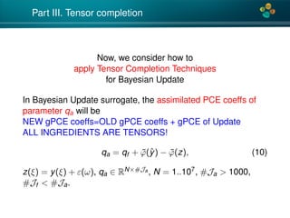 4*
Part III. Tensor completion
Now, we consider how to
apply Tensor Completion Techniques
for Bayesian Update
In Bayesian Update surrogate, the assimilated PCE coeffs of
parameter qa will be
NEW gPCE coeffs=OLD gPCE coeffs + gPCE of Update
ALL INGREDIENTS ARE TENSORS!
qa = qf + ˜ϕ(ˆy) − ˜ϕ(z), (10)
z(ξ) = y(ξ) + ε(ω), qa ∈ RN×#Ja , N = 1..107, #Ja > 1000,
#Jf < #Ja.
 