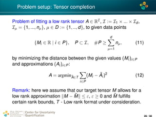 4*
Problem setup: Tensor completion
Problem of ﬁtting a low rank tensor A ∈ RI, I := I1 × ... × Id ,
Iµ = {1, ..., nµ}, µ ∈ D := {1, .., d}, to given data points
{Mi ∈ R | i ∈ P}, P ⊂ I, #P ≥
d
µ=1
nµ, (11)
by minimizing the distance between the given values (Mi)i∈P
and approximations (Ai)i∈P:
A = argmin˜A∈T
i∈P
(Mi − ˜Ai)2
(12)
Remark: here we assume that our target tensor M allows for a
low rank approximation M − ˜M ≤ ε, ε ≥ 0 and ˜M fulﬁlls
certain rank bounds, T - Low rank format under consideration.
Center for Uncertainty
Quantiﬁcation
ation Logo Lock-up
26 / 30
 