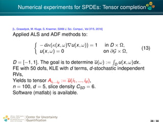 4*
Numerical experiments for SPDEs: Tensor completion
[L. Grasedyck, M. Kluge, S. Kraemer, SIAM J. Sci. Comput., Vol 37/5, 2016]
Applied ALS and ADF methods to:
− div(κ(x, ω) u(x, ω)) = 1 in D × Ω,
u(x, ω) = 0 on ∂G × Ω,
(13)
D = [−1, 1]. The goal is to determine u(ω) := D u(x, ω)dx.
FE with 50 dofs, KLE with d terms, d-stochastic independent
RVs,
Yields to tensor Ai1...id
:= u(i1, ..., id ),
n = 100, d = 5, slice density CSD = 6.
Software (matlab) is available.
Center for Uncertainty
Quantiﬁcation
ation Logo Lock-up
28 / 30
 