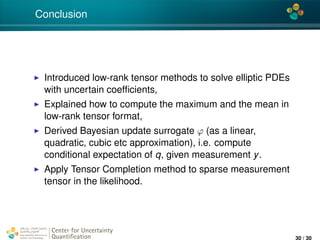 4*
Conclusion
Introduced low-rank tensor methods to solve elliptic PDEs
with uncertain coefﬁcients,
Explained how to compute the maximum and the mean in
low-rank tensor format,
Derived Bayesian update surrogate ϕ (as a linear,
quadratic, cubic etc approximation), i.e. compute
conditional expectation of q, given measurement y.
Apply Tensor Completion method to sparse measurement
tensor in the likelihood.
Center for Uncertainty
Quantiﬁcation
ation Logo Lock-up
30 / 30
 