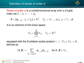 4*
Deﬁnition of tensor of order d
Tensor of order d is a multidimensional array over a d-tuple
index set I = I1 × · · · × Id ,
A = [ai1...id
: iµ ∈ Iµ] ∈ RI
, Iµ = {1, ..., nµ}, µ = 1, .., d.
A is an element of the linear space
Vn =
d
µ=1
Vµ, Vµ = RIµ
equipped with the Euclidean scalar product ·, · : Vn × Vn → R,
deﬁned as
A, B :=
(i1...id )∈I
ai1...id
bi1...id
, for A, B ∈ Vn.
Center for Uncertainty
Quantiﬁcation
ation Logo Lock-up
8 / 30
 