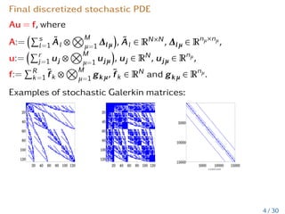 Final discretized stochastic PDE
Au = f, where
A:=
Ps
l=1 Ãl ⊗
NM
µ=1 ∆lµ

, Ãl ∈ RN×N, ∆lµ ∈ Rnµ×nµ,
u:=
Pr
j=1 uj ⊗
NM
µ=1 ujµ

, uj ∈ RN, ujµ ∈ Rnµ,
f:=
PR
k=1 f̃k ⊗
NM
µ=1 gkµ, f̃k ∈ RN and gkµ ∈ Rnµ.
Examples of stochastic Galerkin matrices:
4 / 30
 