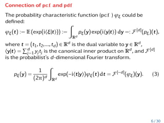 Connection of pcf and pdf
The probability characteristic function (pcf ) ϕξ could be
defined:
ϕξ(t) := E(exp(ihξ|ti)) :=
Z
Rd
pξ(y)exp(ihy|ti) dy =: F [d]
(pξ)(t),
where t = (t1,t2,...,td) ∈ Rd is the dual variable to y ∈ Rd,
hy|ti =
Pd
j=1 yjtj is the canonical inner product on Rd, and F [d]
is the probabilist’s d-dimensional Fourier transform.
pξ(y) =
1
(2π)d
Z
Rd
exp(−iht|yi)ϕξ(t)dt = F [−d]
(ϕξ)(y). (3)
6 / 30
 