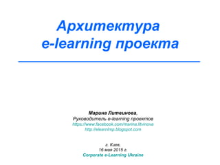 Архитектура
e-learning проекта
Марина Литвинова,
Руководитель e-learning проектов
https://www.facebook.com/marina.litvinova
http://elearnlmp.blogspot.com
г. Киев,
16 мая 2015 г.
Corporate e-Learning Ukraine
 