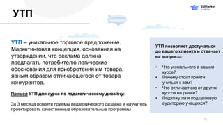 УТП – уникальное торговое предложение.
Маркетинговая концепция, основанная на
утверждении, что реклама должна
предлагать потребителю логические
обоснования для приобретения им товара,
явным образом отличающегося от товара
конкурентов.
10
УТП
Пример УТП для курса по педагогическому дизайну:
За 3 месяца освоите приемы педагогического дизайна и научитесь
проектировать качественные образовательные программы
УТП позволяет достучаться
до вашего клиента и отвечает
на вопросы:
• Что уникального в вашем
курсе?
• Почему стоит прийти
учиться к вам?
• Что отличает его от других
курсов на рынке?
• Подхожу ли я под целевую
аудиторию учащихся?
 
