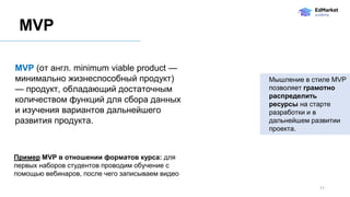 11
MVP (от англ. minimum viable product —
минимально жизнеспособный продукт)
— продукт, обладающий достаточным
количеством функций для сбора данных
и изучения вариантов дальнейшего
развития продукта.
MVP
Пример MVP в отношении форматов курса: для
первых наборов студентов проводим обучение с
помощью вебинаров, после чего записываем видео
Мышление в стиле MVP
позволяет грамотно
распределить
ресурсы на старте
разработки и в
дальнейшем развитии
проекта.
 