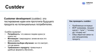 12
Customer development (custdev) это
тестирование идеи или прототипа будущего
продукта на потенциальных потребителях.
Custdev
CustDev выявляет:
• Потребность: что именно людям нужно (и
нужно ли)
• Мотивация / сверхзадача: зачем им все это
знать и уметь
• Механика выбора обучения: на что смотрят,
что им важно
• Требования к продукту: привычные и
удобные форматы обучения,,
Как проводить custdev:
• Проблемные интервью
• MVP (например, лендинг
курса) + “купи” + “почему
да / почему нет”
• Сбор обратной связи по
уже запущенному
продукту
 