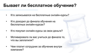 • Кто записывался на бесплатные онлайн-курсы?
• Кто доходил до финала обучения на
бесплатных онлайн-курсах?
• Кто покупал онлайн-курсы за свои деньги?
• Мотивировало ли вас учиться до финала то,
что вы заплатили?
• Чем платит сотрудник за обучение внутри
компании?
Бывает ли бесплатное обучение?
 