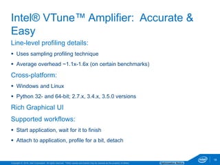 Copyright © 2016, Intel Corporation. All rights reserved. *Other names and brands may be claimed as the property of others. Optimization Notice
18
Line-level profiling details:
 Uses sampling profiling technique
 Average overhead ~1.1x-1.6x (on certain benchmarks)
Cross-platform:
 Windows and Linux
 Python 32- and 64-bit; 2.7.x, 3.4.x, 3.5.0 versions
Rich Graphical UI
Supported workflows:
 Start application, wait for it to finish
 Attach to application, profile for a bit, detach
Intel® VTune™ Amplifier: Accurate &
Easy
18
 