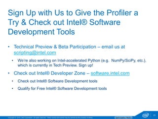 Copyright © 2016, Intel Corporation. All rights reserved. *Other names and brands may be claimed as the property of others. Optimization Notice
21
• Technical Preview & Beta Participation – email us at
scripting@intel.com
• We’re also working on Intel-accelerated Python (e.g. NumPy/SciPy, etc.),
which is currently in Tech Preview. Sign up!
• Check out Intel® Developer Zone – software.intel.com
• Check out Intel® Software Development tools
• Qualify for Free Intel® Software Development tools
21
Sign Up with Us to Give the Profiler a
Try & Check out Intel® Software
Development Tools
 