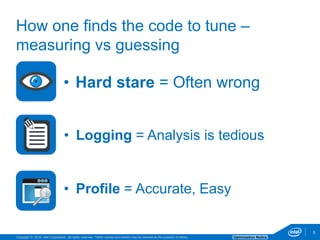 Copyright © 2016, Intel Corporation. All rights reserved. *Other names and brands may be claimed as the property of others. Optimization Notice
5
• Hard stare = Often wrong
5
How one finds the code to tune –
measuring vs guessing
• Profile = Accurate, Easy
• Logging = Analysis is tedious
 