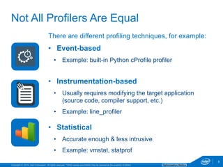Copyright © 2016, Intel Corporation. All rights reserved. *Other names and brands may be claimed as the property of others. Optimization Notice
6
There are different profiling techniques, for example:
• Event-based
• Example: built-in Python cProfile profiler
• Instrumentation-based
• Usually requires modifying the target application
(source code, compiler support, etc.)
• Example: line_profiler
• Statistical
• Accurate enough & less intrusive
• Example: vmstat, statprof
6
Not All Profilers Are Equal
 