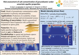 Goal: Model of groundwater contamination under
uncertainties in porosity and permeability.
Applications: Prediction of availability of pure
water resources, ecology and environmental science
Modeling of uncertainty: Build a generalized
Polynomial Chaos Expansion with coefficients
computed on sparse grids.
Numerics: We run a
highly-parallel multigrid solver,
based on ug4, on Shaheen II.
Parallelization in spatial and stochastic spaces.
Methods and software: build-in MPI based
parallelization, FV spatial discretization, implicit and
explicit in time, Newton for non-linearity, Krylov and
geometric/algebraic multigrids + ILU as a smoother.
Two different scenarios of the salt/pollution propagation.
Under gravity forces salt forms ‘finger’-shaped pattern.
Risk	assessment	of	salt	contamina/on	of	groundwater	under		
uncertain	aquifer	proper/es	
	
D.	Keyes1,	A.	Litvinenko2,	D.	Logashenko1,	R.	Tempone2,	G.	WiEum1	
1Extreme Computing Research Center, 2Stochastic Numerics group, KAUST
Model (density-driven flow):
Darcy flow,
@t( ⇢c) + r · (⇢cq ⇢Drc) = 0
@t( ⇢) + r · (⇢q) = 0
x 2 ⌦ ⇢ R3
is mass fraction of the salt, p pressure
200 scenarios are computed concurrently.
Every scenario is computed on 32 cores and requires a
mesh with ~8M points and 1500 time steps.
Total number of cores is 200x32=6400.
Future plans: high resolution 3D simulations.
porosity, D permeability,
density, is velocity.
Themeanandthevarianceof
saltconcentration
where c
⇢ = ⇢(c) q = K
µ (rp ⇢g)
 