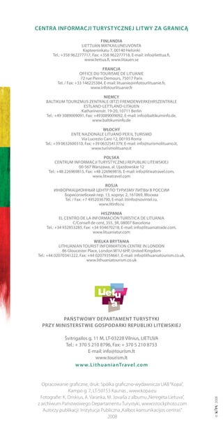 cENtrA iNformAcji turyStycZNEj litWy ZA grANicą

                                   fiNlANDiA
                        LIETTUAN MATKAILUNEUVoNTA
                         Kapteeninkatu 7, 00140 Helsinki
        Tel.: +358 962277717, Fax: +358 962277718, E-mail: info@liettua.fi,
                          www.liettua.fi, www.litauen.se

                                      frANcjA
                        oFFICE DU ToUrISME DE LITUANIE
                         72 rue Pierre Demours, 75017 Paris
          Tel. / Fax: +33 146225384, E-mail: lituanie@infotourlituanie.fr,
                              www.infotourlituanie.fr

                                   NiEmcy
    bALTIKUM ToUrIZMUS ZENTrALE (bTZ) FrEMDENVErKEHrSZENTrALE
                        ESTLAND-LETTLAND-LITAUEN
                       Katharinenstr. 19-20, 10711 berlin
    Tel.: +49 3089009091, Fax: +493089009092, E-mail: info@baltikuminfo.de,
                             www.baltikuminfo.de

                                    WŁocHy
                   ENTE NAZIoNALE LITUANo PEr IL TUrISMo
                        Via Lucrezio Caro 12, 00193 roma
    Tel.: +39 0632600310, Fax: +39 0632541379, E-mail: info@turismolituano.it,
                              www.turismolituano.it

                                    polSKA
         CENTrUM INForMACjI TUrySTyCZNEj rEPUbLIKI LITEWSKIEj
                      00-567 Warszawa, al. Ujazdowskie 12
     Tel.: +48 226969815, Fax: +48 226969816, E-mail: info@litwatravel.com,
                              www.litwatravel.com

                                   roSjA
        ИнформацИонный центр по турИзму ЛИтвы в россИИ
            Борисоглебский пер. 13, корпус 2, 161069, москва
            Tel. / Fax: +7 4952036790, E-mail: litinfo@sovintel.ru,
                                www.litinfo.ru

                                   HiSZpANiA
            EL CENTro DE LA INForMACIóN TUríSTICA DE LITUANIA
                   C/Consell de cent, 355, 3r, 08007 barcelona
    Tel.: +34 932853285, Fax: +34 934670218, E-mail: info@lituaniatrade.com,
                               www.lituaniatur.com

                                WiElKA brytANiA
            LITHUANIAN ToUrIST INForMATIoN CENTrE IN LoNDoN
              86 Gloucester Place, London W1U 6HP, United Kingdom
Tel.: +44 02070341222, Fax: +44 02079354661, E-mail: info@lithuaniatourism.co.uk,
                           www.lithuaniatourism.co.uk




          pAńStWoWy DEpArtAmENt turyStyKi
  prZy miNiStErStWiE goSpoDArKi rEpubliKi litEWSKiEj

              Švitrigailos g. 11 M, LT-03228 Vilnius, LIETUVA
               Tel.: + 370 5 210 8796, Fax: + 370 5 210 8753
                           E-mail: info@tourism.lt
                               www.tourism.lt
                     w w w.lithuaniantravel.com


   Opracowanie graficzne, druk: Spólka graficzno-wydawnicza UAB “Kopa”,
                 Kampo g. 7, LT-50153 Kaunas , www.kopa.eu
  Fotografie: K. Driskius, A. Varanka, M. Jovaiša z albumu „Nerėgėta Lietuva”,
z archiwum Państwowego Departamentu Turystyki, www.istockphoto.com
   Autorzy publikacji: Instytucja Publiczna „Kalbos komunikacijos centras“
                                       2008
 