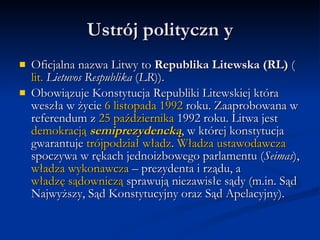 Ustrój polityczn yOficjalna nazwa Litwy to Republika Litewska (RL) (lit. LietuvosRespublika (LR)).Obowiązuje Konstytucja Republiki Litewskiej która weszła w życie 6 listopada 1992 roku. Zaaprobowana w referendum z 25 października 1992 roku. Litwa jest demokracją semiprezydencką, w której konstytucja gwarantuje trójpodział władz. Władza ustawodawcza spoczywa w rękach jednoizbowego parlamentu (Seimas), władza wykonawcza – prezydenta i rządu, a władzę sądowniczą sprawują niezawisłe sądy (m.in. Sąd Najwyższy, Sąd Konstytucyjny oraz Sąd Apelacyjny).