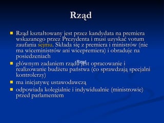 Rząd Rząd kształtowany jest przez kandydata na premiera wskazanego przez Prezydenta i musi uzyskać votum zaufania sejmu. Składa się z premiera i ministrów (nie ma wiceministrów ani wicepremiera) i obraduje na posiedzeniachgłównym zadaniem rządu jest opracowanie i realizowanie budżetu państwa (co sprawdzają specjalni kontrolerzy) ma inicjatywę ustawodawczą odpowiada kolegialnie i indywidualnie (ministrowie) przed parlamentem Rząd 