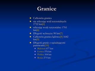 Granice Całkowita granica nie wliczając wód terytorialnych: 1732 kmwliczając wody terytorialne: 1761 kmDługość wybrzeża: 90 kmCałkowita granica lądowa:1642 kmDługość granic z sąsiadującymi państwami:Białoruś: 677 km Łotwa: 576 km Polska: 104 km Rosja: 273 km