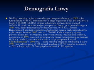 Demografia Litwy Według ostatniego spisu powszechnego, przeprowadzonego w 2001 roku, Litwa liczyła 3 483 972 mieszkańców, z czego mężczyzn 1 629 148 (46,76%) a kobiet 1 854 824 (53,24%), stopień urbanizacji społeczeństwa wynosił 66,94%. W czasie wcześniejszego spisu powszechnego, przeprowadzonego w 1989 roku, liczbę mieszkańców oszacowano na 3 674 800. Litewski Departament Statystyki (StatistikosDepartamentas) szacuje liczbę mieszkańców w pierwszym kwartale 2007 roku na 3 384 800. Odnotowywany ujemny przyrost naturalny, i w związku z tym systematyczny spadek liczby ludności, począwszy od 1991 roku, jest spowodowany przede wszystkim zmniejszaniem się liczby urodzeń, a w ostatnim czasie – po przystąpieniu Litwy do Unii Europejskiej w 2004 roku – także masową emigracją zarobkową. I tak w 1990 roku odnotowano 56 868 żywych urodzeń i 39 760 zgonów, natomiast w 2001 roku już tylko 31 546 żywych urodzeń i 40 399 zgonów.