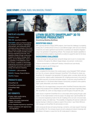 Case Study: Litwin, Rueil Malmaison, France
Litwin Selects SmartPlant®
3D to
Improve Productivity
Streamlining Modeling Workflows
IDENTIFYING GOALS
With a growing demand of large CAPEX projects, Litwin faces the challenge of completing
turnkey jobs in a limited amount of time on a pre-defined budget. Litwin set out to improve
productivity and realize significant improvements in workflows and discipline integration
using a new generation of engineering software. The company also needed capabilities to
ensure environmental compliance requirements, as well as to support its vision for the future.
OVERCOMING CHALLENGES
Easily exchange the data generated during the design and re-use it to increase data•	
consistency throughout the different stages (design, procurement, construction)
Base an environment on a Microsoft•	 ®
interface, interactive and user-friendly
Obtain an easy-to-use 3D design tool•	
REALIZING RESULTS
Litwin completed the first phase of its overall program using Intergraph®
PDS®
software,
and then the company selected Intergraph SmartPlant®
3D software for phase two.
SmartPlant 3D, Intergraph’s next-generation 3D design system, provides clients with the
most productive, highest quality multidiscipline 3D modeling environment in the world for
global office execution of process and power projects. Customers using SmartPlant 3D
typically realize 25- to 35-percent initial increases in productivity compared to other systems,
higher quality deliverables, and shorter schedules.
SmartPlant 3D is the integral design component within SmartPlant Enterprise data-centric
solutions that provides all of the capabilities needed for large-scale project engineering design.
With SmartPlant 3D, Litwin can keep designs as-built throughout the plant life cycle.
Litwin chose to implement SmartPlant 3D on a live project without going through a pilot
project. For the implementation of the live project, the design team used SmartPlant 3D
in a concurrent engineering mode for the 3D modeling of the civil work, structural steel,
equipment, piping, and cable trays. “The possibility of integrating 3D external models and
placing drawings in reference is clearly an asset of the product,” says Patrick Mimouni,
CAD manager and SmartPlant 3D administrator at Litwin.
Litwin produced all area and piping drawings, isometrics, and pipe support drawings
with SmartPlant 3D. The company issued civil and underground network drawings with
MicroStation V8 based on views from the 3D model placed in reference.
facts at a glance
Company: Litwin
Web site: www.litwin.fr/public/
Description: Litwin is a French engineer-
ing company focusing on engineering,
procurement, and construction (EPC)
mid-sized turnkey contracts in the oil and
gas, chemical, energy, and environmental
sectors. The company provides compre-
hensive engineering services, from
feasibility studies through construction
of plants, for clients in Europe, North
Africa, and the Middle East. Litwin is
a subsidiary of the Bateman Litwin
N.V Group, a supplier of technology,
engineering, procurement, and project
management services to the world’s
energy and resource industries.
Employees: 1,200 worldwide
Industry: Process, Power & Marine
Country: France
Products Used
SmartPlant 3D•	
SmartPlant Instrumentation•	
SmartPlant P&ID•	
PDS•	
Key Benefits
Faster, higher-quality piping•	
drawing production
Better, more easily implemented•	
project coordination
Fully integrated engineering capabilities•	
Easier compliance with regional laws•	
and regulations
 