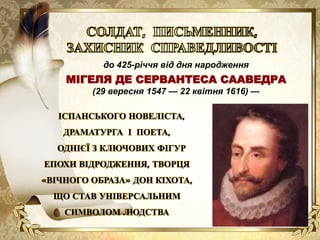 до 425-річчя від дня народження
МІГЕЛЯ ДЕ СЕРВАНТЕСА СААВЕДРА
(29 вересня 1547 — 22 квітня 1616) —
ІСПАНСЬКОГО НОВЕЛІСТА,
ДРАМАТУРГА І ПОЕТА,
ОДНІЄЇ З КЛЮЧОВИХ ФІГУР
ЕПОХИ ВІДРОДЖЕННЯ, ТВОРЦЯ
«ВІЧНОГО ОБРАЗА» ДОН КІХОТА,
ЩО СТАВ УНІВЕРСАЛЬНИМ
СИМВОЛОМ ЛЮДСТВА
 