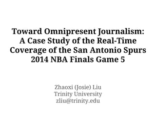 Toward Omnipresent Journalism:
A Case Study of the Real-Time
Coverage of the San Antonio Spurs
2014 NBA Finals Game 5
Zhaoxi (Josie) Liu
Trinity University
zliu@trinity.edu
 