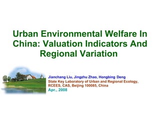 Urban Environmental Welfare In China: Valuation Indicators And Regional Variation   Jianchang Liu, Jingzhu Zhao, Hongbing   Deng  State Key Laboratory of Urban and Regional Ecology,  RCEES, CAS, Beijing 100085, China   Apr., 2008 