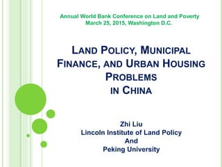 LAND POLICY, MUNICIPAL
FINANCE, AND URBAN HOUSING
PROBLEMS
IN CHINA
Zhi Liu
Lincoln Institute of Land Policy
And
Peking University
Annual World Bank Conference on Land and Poverty
March 25, 2015, Washington D.C.
 