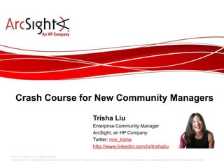 Crash Course for New Community Managers

                                                            Trisha Liu
                                                            Enterprise Community Manager
                                                            ArcSight, an HP Company
                                                            Twitter: @mor_trisha
© 2011 ArcSight, Inc. All rights reserved.
ArcSight and the ArcSight logo are trademarks of ArcSight, Inc. All other product and company names may be trademarks or registered trademarks of their respective owners.
                                                                          © 2011 ArcSight Confidential
 
