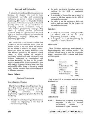 108 COMPUTERS IN EDUCATION JOURNAL
Approach and Methodology
It is important to understand that this course was
designed for students who want to learn
computational knowledge and programming
techniques, and pursue a career in mechanical
engineering. This course was designed to be taken
by students at the sophomore level or above and
provides them with (1) an introduction to
engineering software development using an
object-oriented programming language (C#)
within a modern develop environment
(Microsoft.NET), and (2) instruction in the use of
high-level numerical computing environment and
programming language (MATLAB) for
engineering applications.
This course has a well defined schedule and
syllabus so that the instructor would cover the
various sections of the class, which was required
by the breadth of material and subject matter.
Visual and hands on learning techniques were
used wherever possible by the instructor of this
course. In many regards, the mechanical
engineering students who took this course have
different background in computational and
software knowledge. To help in this regards,
instructor was available for one-on-one office time
with students. Students were able to use class time
and available office hours to discuss on special
topics with the instructor. Descriptions of a course
syllabus are presented.
Course Syllabus
Structured Programming
Course Learning Objectives
The Mechanical Engineering Department has a
set of five primary program objectives and 11
educational outcomes associated with the
B.Sc./M.Eng. curriculum. Structured
programming supports the program objectives by
developing:
• An ability to apply knowledge of mathematics,
science, and engineering in the field of
mechanical engineering.
• An ability to identify, formulate and solve
problems in the field of mechanical
engineering.
• A recognition of the need for, and an ability to
engage in, life-long learning in the field of
mechanical engineering.
• An ability to use the techniques, skills, and
modern tools necessary for the practice of
mechanical engineering.
Text Book
• J. Liberty, B. MacDonald, Learning C# 2005:
Get Started with C# 2.0 and .NET
programming, 2nd
edition, O’Reilly.
• S. Chapman, MATLAB Programming for
Engineers, 3rd
edition, Thomson.
Organization
Three 50 minute sessions per week devoted to
lecture/discussion and problem solving. The
difficulty of this course is such that a minimum
weekly commitment of 8-10 outside study hours
will be required.
Grading
Homework 20%
Quiz 10%
Midterm Exam 10%
Final Exam 10%
C# Project 20%
MATLAB Project 20%
Professionalism 10%
Total 100%
Final grades will be calculated according to an
absolute scale:
≤ 59 F
60-62 D- 63-67 = D 68-69 D+
70-72 C- 73-77 = C 78-79 C+
80-82 B- 83-87 = B 88-89 B+
90-92 A- 93-97 = A 98-100 A+
Topic/Activity
Week 1: Introduction (computer programming
languages, C# and .NET software
development platform); C#
fundamentals (types, constants).
 