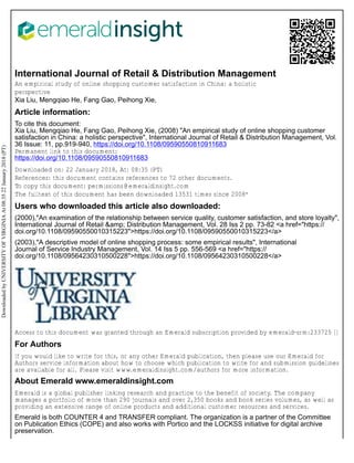 International Journal of Retail & Distribution Management
An empirical study of online shopping customer satisfaction in China: a holistic
perspective
Xia Liu, Mengqiao He, Fang Gao, Peihong Xie,
Article information:
To cite this document:
Xia Liu, Mengqiao He, Fang Gao, Peihong Xie, (2008) "An empirical study of online shopping customer
satisfaction in China: a holistic perspective", International Journal of Retail & Distribution Management, Vol.
36 Issue: 11, pp.919-940, https://doi.org/10.1108/09590550810911683
Permanent link to this document:
https://doi.org/10.1108/09590550810911683
Downloaded on: 22 January 2018, At: 08:35 (PT)
References: this document contains references to 72 other documents.
To copy this document: permissions@emeraldinsight.com
The fulltext of this document has been downloaded 13531 times since 2008*
Users who downloaded this article also downloaded:
(2000),"An examination of the relationship between service quality, customer satisfaction, and store loyalty",
International Journal of Retail &amp; Distribution Management, Vol. 28 Iss 2 pp. 73-82 <a href="https://
doi.org/10.1108/09590550010315223">https://doi.org/10.1108/09590550010315223</a>
(2003),"A descriptive model of online shopping process: some empirical results", International
Journal of Service Industry Management, Vol. 14 Iss 5 pp. 556-569 <a href="https://
doi.org/10.1108/09564230310500228">https://doi.org/10.1108/09564230310500228</a>
Access to this document was granted through an Emerald subscription provided by emerald-srm:233725 []
For Authors
If you would like to write for this, or any other Emerald publication, then please use our Emerald for
Authors service information about how to choose which publication to write for and submission guidelines
are available for all. Please visit www.emeraldinsight.com/authors for more information.
About Emerald www.emeraldinsight.com
Emerald is a global publisher linking research and practice to the benefit of society. The company
manages a portfolio of more than 290 journals and over 2,350 books and book series volumes, as well as
providing an extensive range of online products and additional customer resources and services.
Emerald is both COUNTER 4 and TRANSFER compliant. The organization is a partner of the Committee
on Publication Ethics (COPE) and also works with Portico and the LOCKSS initiative for digital archive
preservation.
Downloaded
by
UNIVERSITY
OF
VIRGINIA
At
08:35
22
January
2018
(PT)
 