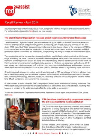 Recall Review - April 2014
red24assist provides contaminated product recall, tamper and extortion mitigation and response consultancy.
For further details, please click here to visit our new website.
The World Health Organization releases global report on Antimicrobial Resistance
The World Health Organization (WHO) recently released its global report on antibiotic resistance (ABR) sur-
veillance and the outlook isn’t particularly positive. Addressing ABR in food-producing animals and the food
chain, WHO stated that “Major gaps exist in surveillance and data sharing related to the emergence of ABR in
foodborne bacteria and its potential impact on both animal and human health” and that “surveillance of ABR
generally is neither coordinated nor harmonized, compromising the ability to assess and monitor the situation.”
The report points out that because the classes of antibiotics used in food-producing animals and in human
drugs “are mostly the same”, there’s an increased risk of emergence and spread of the resistant bacteria. Fur-
thermore, another significant issue is the ability for bacteria to carry different resistance mechanisms which are
then transferred to humans which could potentially give rise to infections not recognized as foodborne. WHO
cites urinary tract infections caused by E. coli that could have been initially foodborne and mentions concerns
about Methicillin-resistant Staphylococcus aureus (MRSA) infections related to high-density swine production.
One of the prevailing issues preventing a coordinated approach to ABR surveillance is that only a limited num-
ber of countries currently have surveillance programs for food animals and the differences in production sys-
tems, sampling methodology, sites and procedures, laboratory protocols and country-specific bacteria makes
for a difficult comparative environment, if not impossible.
Dr. Gail Hansen, a senior officer for Pew’s campaign on human health and industrial farming, stated that “The
WHO report really demonstrates that antibiotic resistance is a threat that doesn’t have borders. Anything that
happens in one part of the globe is going to affect the entire globe at some point.”
To view the World Health Organization Antimicrobial Resistance Global report on surveillance 2014, please
click here.
FSA launches priority testing programme across
the UK to combat lamb meat substitution
The Food Standards Agency recently launched an additional
programme of priority testing of all lamb dishes from takeaway
restaurants across the UK after local authority sampling data
revealed that 43 out of 145 samples of lamb takeaway meals
contained meat other than lamb. In total, 25 of these samples
were found to contain only beef. Other meat species identified
included chicken and turkey.
Andrew Rhodes, Chief Operating Officer at the FSA, stated
that “Substitution of lamb for cheaper meats in takeaway
food, as seen in our own data and the survey released today
Advice - Support - Response
 