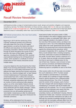 Advice - Support - Response 1
Recall Review Newsletter
December 2014
red24assist provides a range of contaminated product recall, tamper and extortion mitigation and response
consultancy services. For further information on these services, please click here to view our new website or
contact us on recallenquiries@red24.com. We have developed a simple-to-use online tool to help food clients
determine areas of vulnerability within their crisis and food safety procedures. Click here to access GAT.
US federal prosecutions; the new food safety
enforcement tool?
Beginning in 2014 with the sentencing of two
Colorado cantaloupe growers and continuing
with guilty pleas from one of the US’ biggest
egg producers, as well as the historic jury trial of
the officers and executives of a former peanut-
processing corporation, federal criminal law was put
through its paces throughout the course of 2014,
and all in the name of food safety. Food safety
agencies, including the USDA and FDA, received
unprecedented backing by the US Department of
Justice, which resulted in a multitude of criminal
prosecutions of food industry executives across
multiple states.
Long since tipped as the way forward by the United
States Food and Drug Administration (FDA) and the
food industry as a food safety enforcement tool, the
defense bar began warning food industry executives
that they, too, could be charged with ‘no fault’ federal
criminal misdemeanours if businesses shipped
contaminated food with or without the executive’s
personal knowledge or consent. Subsequently, the
Colorado cantaloupe defendants each received
six months of home confinement after pleading
guilty to six of the ‘strict liability’ federal criminal
misdemeanours solely on account of their product
being distributed with the deadly pathogen, Listeria
monocytogenes. The same fate awaits the egg
producers who are still awaiting sentencing for
‘strict liability’ misdemeanours after the defendants
salmonella-contaminated eggs were introduced into
interstate commerce.
Similarly, all five defendants from the peanut-
processing corporation that produced salmonella-
laced peanut butter and peanut paste in 2008,
which resulted in the nation’s biggest recall of such
products in history, an estimated US$1 billion, and
which tragically resulted in the deaths of nine of
the more than 700 hundred victims, are likely to be
sentenced in 2015. Two of the defendants pleaded
guilty before trial under agreements that saw them
testify for the government and criminal prosecutions
against the remaining three executives, which
concluded in September 2014, resulting in 97 federal
felony counts between them, including conspiracy,
wire fraud, obstruction of justice and falsification of
lab results. As each felony carries a maximum of 5
to 10 years, there are enough convictions between
the three to send each to federal prison for the
rest of their lives. However, none is known to have
any previous convictions and federal sentencing
guidelines will come into play after a federal
sentencing report is completed for each of the three.
Other sectors within the US have also not avoided
the court’s attentions in 2014. Fourteen people
were arrested in mid-December in connection
with a deadly 2012 outbreak of fungal meningitis
linked to steroid injections from a Massachusetts
compounding pharmacy. Two of the 14 arrested
were the owners of the company, each of whom
has been charged with second-degree murder and
racketeering in connection with the 64 deaths that
resulted from the outbreak. The 131-count indictment
alleges that the employees were aware that they
were producing medication in an unsafe and
unsanitary manner, yet distributed it anyway. Attorney
General Eric Holder said, ‘American consumers have
a right to know that their medications are safe to use.’
Although the requisite knowledge standard of those
involved with the meningitis outbreak differs from the
‘strict liability’ standard for those involved in a food-
 
