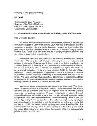 1 of 3
February 2, 2021 [second update]
BY EMAIL
The Honorable Gavin Newsom
Governor of the State of California
California State Capitol, First Floor
Sacramento, California 95814
RE: Retired Jurists Endorse Justice Liu for Attorney General of California
Dear Governor Newsom:
As former members of the state and federal bench, we write to express our
enthusiastic support of California Supreme Court Justice Goodwin Liu as a worthy
successor to Attorney General Xavier Becerra. Most of us know Justice Liu
personally as a judicial colleague or fellow scholar. All of us are thoroughly familiar
with his work. Each of us can attest that he is deeply thoughtful, sincere, and
committed to equal justice under the law.
During our service as judicial officers, we presided routinely over cases in
which state Attorneys General litigated challenging issues of statewide and
national significance. We know from firsthand experience that to be effective, an
Attorney General must embrace and model values fundamental to our profession.
He or she must have utmost respect for constitutional rights and limits on
governmental authority. He or she must possess fidelity to the rule of law,
separation of powers, and judicial independence. He or she must be committed
to expanding access to justice and rooting out discrimination and bias in all its
forms. And he or she must have a relentless commitment to excellence and high
ethical standards. Justice Liu possesses all these qualities, along with a reputation
befitting California’s stature in our nation and the world.
We know that you understand these values better than most. Your father
served for twenty years as a distinguished jurist on California’s courts. The actions
you now take as Governor often result in litigation, with the Attorney General
serving as your legal representative. We urge you to choose an Attorney General
with real intellectual heft and legal expertise, one who will work alongside you to
navigate and overcome the unprecedented crises confronting California and our
nation. Appointing Justice Liu as Attorney General would emphatically signal your
commitment to diversity, excellence, and the rule of law, as well as your desire that
the people of California have top-notch legal representation. President-Elect Joe
Biden’s nomination of Judge Merrick Garland to serve as the Attorney General of
the United States is a timely reminder of the benefits of having someone with
judicial experience in this role.
 