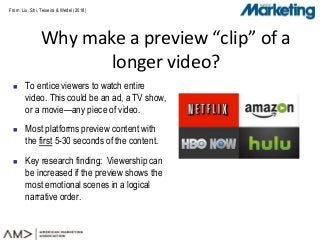 From: Liu, Shi, Teixeira & Wedel (2018)
 To entice viewers to watch entire
video. This could be an ad, a TV show,
or a movie—any piece of video.
 Most platforms preview content with
the first 5-30 seconds of the content.
 Key research finding: Viewership can
be increased if the preview shows the
most emotional scenes in a logical
narrative order.
Why make a preview “clip” of a
longer video?
 