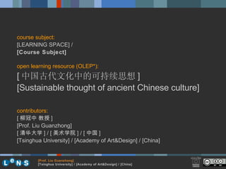 course subject: [LEARNING SPACE] /  [Course Subject]   open learning resource (OLEP*): [ 中国古代文化中的可持续思想 ] [ Sustainable thought of ancient Chinese culture ] contributors: [ 柳冠中 教授 ]  [Prof. Liu Guanzhong] [ 清华大学 ] / [ 美术学院 ] / [ 中国 ] [Tsinghua University] / [Academy of Art&Design] / [China] [ Prof. Liu Guanzhong ] [ Tsinghua University] / [Academy of Art&Design] / [China] 