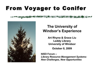 From Voyager to Conifer
Art Rhyno & Grace Liu
Leddy Library
University of Windsor
October 8, 2009
NISO Forum –
Library Resource Management Systems:
New Challenges, New Opportunities
The University of
Windsor’s Experience
 