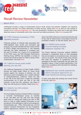 Advice - Support - Response 1
Recall Review Newsletter
March 2015
red24assist provides a range of contaminated product recall, tamper and extortion mitigation and response
consultancy services. For further information on these services, please click here to view our new website or
contact us on recallenquiries@red24.com. We have developed a simple-to-use online tool to help food clients
determine areas of vulnerability within their crisis and food safety procedures. Click here to access GAT.
US: STEC illnesses increasing in FSIS-
regulated products -
Following analysis of outbreak data associated with
FSIS-regulated meat, poultry and processed egg
products, the results indicated that the overall number
of STECs (Shiga toxin-producing E. coli) illnesses
nationally has either plateaued or increased over
the past 18 months. As a result of its consideration
of the STEC issue, the FSIS Strategic Performance
Working Group (SPWG) has identified a number of
actions that should be taken by FSIS to reduce STEC
contamination; view them here.
US: California issues public health
warning over raw milk -
The California Department of Public Health (CDPH)
Director and State Health Officer Dr. Karen Smith
warned against the dangers of drinking raw milk
following a recent investigation into a cluster outbreak
of campylobacteriosis. California, where the sale
of raw milk at the retail level, is legal has publically
recommended not to drink raw milk or raw milk
products, or give raw milk, colostrum, raw cream or
other raw milk products to children. Read more here.
EU: Ireland’s raw milk contains
harmful bacteria -
The Food Safety Authority of Ireland (FSAI) conducted
a 12-month microbiological survey on samples
of raw milk filters and raw milk from bulk storage
tanks used for cooling and holding raw milk on 600
farms in order to collect baseline information on the
prevalence of the pathogens Listeria monocytogenes,
Campylobacter spp., VTEC, Salmonella spp. and the
hygiene indicators Escherichia coli and coagulase-
positive staphylococci. Based on the findings of this
report, the FSAI continues to recommend that the sale
of raw milk for direct human consumption should be
prohibited in Ireland. To view the results, click here. 
EU: ANSES study reveals
incorrect heating increases
substance migration risk -
The French National Consumer Institute (ANSES)
conducted a comparative study on food packaging
that can be heated in conventional ovens, microwave
ovens or by steam. The results of their study showed
that while the migration of substances from the
packaging to the food is generally low and below the
regulatory values, it does increase significantly in the
case of non-compliance with instructions for reheating.
Read more here.
red24assist was recently awarded the
CIEH’s assurance approval for our
Food Fraud/Crime training module -
To learn more about this exciting new course format
for the UK, click here.
 
