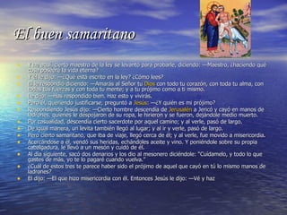 El buen samaritano Y he aquí, cierto maestro de la ley se levantó para probarle, diciendo: —Maestro, ¿haciendo qué cosa poseeré la vida eterna? Y él le dijo: —¿Qué está escrito en la ley? ¿Cómo lees? El le respondió diciendo: —Amarás al Señor tu  Dios  con todo tu corazón, con toda tu alma, con todas tus fuerzas y con toda tu mente; y a tu prójimo como a ti mismo. Le dijo: —Has respondido bien. Haz esto y vivirás. Pero él, queriendo justificarse, preguntó a  Jesús : —¿Y quién es mi prójimo? Respondiendo Jesús dijo: —Cierto hombre descendía de  Jerusalén  a Jericó y cayó en manos de ladrones, quienes le despojaron de su ropa, le hirieron y se fueron, dejándole medio muerto. Por casualidad, descendía cierto sacerdote por aquel camino; y al verle, pasó de largo. De igual manera, un levita también llegó al lugar; y al ir y verle, pasó de largo. Pero cierto samaritano, que iba de viaje, llegó cerca de él; y al verle, fue movido a misericordia. Acercándose a él, vendó sus heridas, echándoles aceite y vino. Y poniéndole sobre su propia cabalgadura, le llevó a un mesón y cuidó de él. Al día siguiente, sacó dos denarios y los dio al mesonero diciéndole: “Cuídamelo, y todo lo que gastes de más, yo te lo pagaré cuando vuelva.” ¿Cuál de estos tres te parece haber sido el prójimo de aquel que cayó en tú lo mismo manos de ladrones? El dijo: —El que hizo misericordia con él. Entonces Jesús le dijo: —Vé y haz 