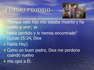 El hijo prodigo "Porque este hijo mío estaba muerto y ha vuelto a vivir; se había perdido y lo hemos encontrado" (Lucas 15:24, Dios Habla Hoy). Como un buen padre, Dios me perdona cuando vuelvo mis ojos a Él. 