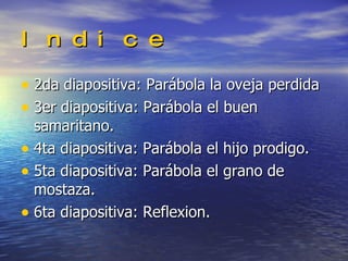 Indice 2da diapositiva: Parábola la oveja perdida 3er diapositiva: Parábola el buen samaritano. 4ta diapositiva: Parábola el hijo prodigo. 5ta diapositiva: Parábola el grano de mostaza. 6ta diapositiva: Reflexion. 