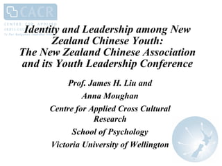 Identity and Leadership among New
Zealand Chinese Youth:
The New Zealand Chinese Association
and its Youth Leadership Conference
Prof. James H. Liu and
Anna Moughan
Centre for Applied Cross Cultural
Research
School of Psychology
Victoria University of Wellington
 