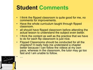 Student Comments
• I think the flipped classroom is quite good for me, no
comments for improvements.
• Have the whole curriculum taught through flipped
classroom.
• all should have flipped classroom before attending the
actual lesson to understand the subject even better.
• I think the content as well as the practice that we have
to do for each flip classroom is just nice.
• Flipped Classrooms should be conducted for all the
chapters!! It really help me understand a chapter
better because I can follow the videos at my own
pace, whereas in the classroom, the tutor may go too
fast and I am unable to follow.
• …

 