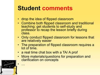 Student comments
• drop the idea of flipped classroom
• Combine both flipped classroom and traditional
teaching: get students to self-study and
professor to recap the lesson briefly during
class.
• Only conduct flipped classroom for lessons that
are relatively easier
• The preparation of flipped classroom requires a
lot of time.
• a real time chat box with a TA/ A prof
• More materials/questions for preparation and
clarification on concepts
• …

 