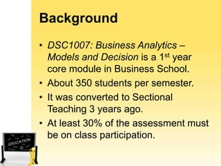 Background
• DSC1007: Business Analytics –
Models and Decision is a 1st year
core module in Business School.
• About 350 students per semester.
• It was converted to Sectional
Teaching 3 years ago.
• At least 30% of the assessment must
be on class participation.

 