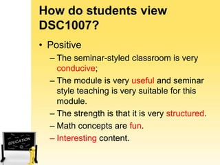 How do students view
DSC1007?
• Positive
– The seminar-styled classroom is very
conducive;
– The module is very useful and seminar
style teaching is very suitable for this
module.
– The strength is that it is very structured.
– Math concepts are fun.
– Interesting content.

 