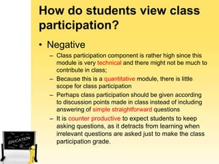 How do students view class
participation?
• Negative
– Class participation component is rather high since this
module is very technical and there might not be much to
contribute in class;
– Because this is a quantitative module, there is little
scope for class participation
– Perhaps class participation should be given according
to discussion points made in class instead of including
answering of simple straightforward questions
– It is counter productive to expect students to keep
asking questions, as it detracts from learning when
irrelevant questions are asked just to make the class
participation grade.

 