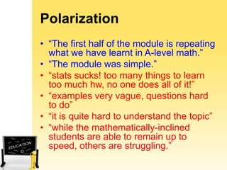 Polarization
• “The first half of the module is repeating
what we have learnt in A-level math.”
• “The module was simple.”
• “stats sucks! too many things to learn
too much hw, no one does all of it!”
• “examples very vague, questions hard
to do”
• “it is quite hard to understand the topic”
• “while the mathematically-inclined
students are able to remain up to
speed, others are struggling.”

 