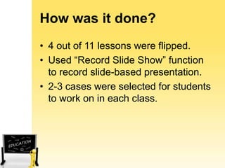 How was it done?
• 4 out of 11 lessons were flipped.
• Used “Record Slide Show” function
to record slide-based presentation.
• 2-3 cases were selected for students
to work on in each class.

 