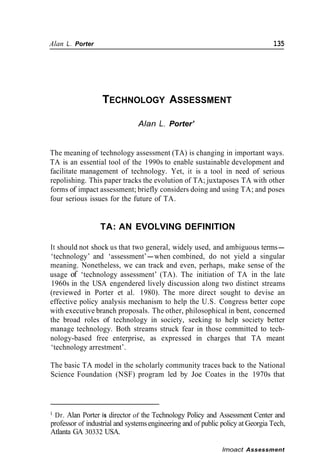 Alan L. Porter                                                                  135




                  TECHNOLOGY ASSESSMENT

                               Alan L. Porter’


The meaning of technology assessment (TA) is changing in important ways.
TA is an essential tool of the 1990s to enable sustainable development and
facilitate management of technology. Yet, it is a tool in need of serious
repolishing. This paper tracks the evolution of TA; juxtaposes TA with other
forms of impact assessment; briefly considers doing and using TA; and poses
four serious issues for the future of TA.


                  TA: AN EVOLVING DEFINITION

It should not shock us that two general, widely used, and ambiguous terms-
‘technology’ and ‘assessment’-when combined, do not yield a singular
meaning. Nonetheless, we can track and even, perhaps, make sense of the
usage of ‘technology assessment’ (TA). The initiation of TA in the late
1960s in the USA engendered lively discussion along two distinct streams
(reviewed in Porter et al. 1980). The more direct sought to devise an
effective policy analysis mechanism to help the U.S. Congress better cope
with executive branch proposals. The other, philosophical in bent, concerned
the broad roles of technology in society, seeking to help society better
manage technology. Both streams struck fear in those committed to tech-
nology-based free enterprise, as expressed in charges that TA meant
‘technology arrestment’.

The basic TA model in the scholarly community traces back to the National
Science Foundation (NSF) program led by Joe Coates in the 1970s that




’Dr. Alan Porter is director of the Technology Policy and Assessment Center and
professor of industrial and systems engineering and of public policy at Georgia Tech,
Atlanta GA 30332 USA.

                                                              lmoact Assessment
 